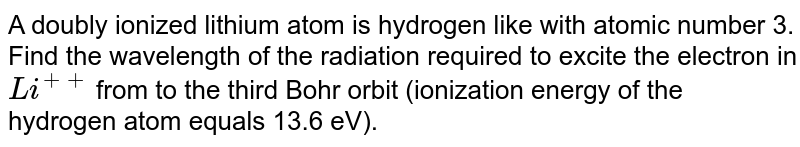 A doubly ionized lithium atom is hydrogen like with atomic number 3. Find the wavelength of the radiation required to excite the electron in `Li^(++)` from the first to the  third Bohr orbit (ionization energy of the hydrogen atom equals 13.6 eV).