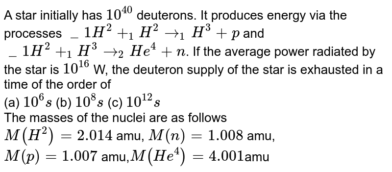 A star initially has `10^40` deuterons. It produces energy via the processes `_1H^2+ _1H^2rarr_1H^3+p` and `_1H^2+_1H^3rarr_2He^4+n`. If the average power radiated by the star is `10^16` W, the deuteron supply of the star is exhausted in a time of the order of <br> (a) `10^6s` (b) `10^8s` (c) `10^12s` <br> The masses of the nuclei are as follows <br> `M(H^2)=2.014` amu, `M(n)=1.008` amu, <br> `M(p)=1.007` amu,`M(He^4)=4.001`amu