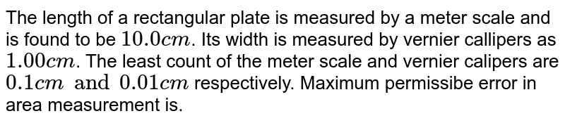 The length of a rectangular plate is measured by a meter scale and is found to be ` 10.0 cm`. Its width is measured by vernier callipers as `1.00 cm`. The least count of the meter scale and vernier calipers are `0.1 cm and  0.01 cm` respectively. Maximum permissibe error in area measurement is.