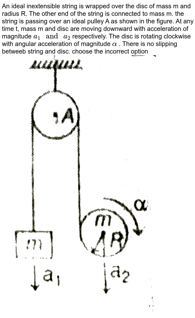 An ideal inextensible string is wrapped over the disc of mass m and radius R. The other end of the string is connected to mass m. the string is passing over an ideal pulley A as shown in the figure. At any time t, mass m and disc are moving downward with acceleration of magnitude `a_(1) " and " a_(2)` respectively. The disc is rotating clockwise with angular acceleration of magnitude ` alpha` . There is no slipping betweeb string and disc. choose the incorrect option <br> <img src="https://d10lpgp6xz60nq.cloudfront.net/physics_images/MPP_PHY_C08_E01_143_Q01.png" width="80%">
