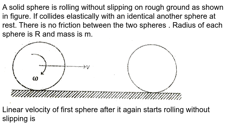A solid sphere is rolling without slipping on rough ground as shown in figure. If collides elastically with an identical another sphere at rest. There is no  friction between the two spheres . Radius of each sphere is R and mass is m. <br> <img src="https://d10lpgp6xz60nq.cloudfront.net/physics_images/MPP_PHY_C08_E01_190_Q01.png" width="80%"> <br> Linear velocity of first sphere after it again starts rolling without slipping is 