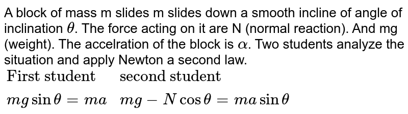 A block of mass m slides m slides down a smooth incline of angle of inclination `theta`. The force acting on it are N (normal reaction). And mg (weight). The accelration of the block is `alpha`. Two students analyze the situation and apply Newton a second law. `{:("First student","Second student"),(mg sin theta=ma,mg-Ncos theta=ma sin theta):}`