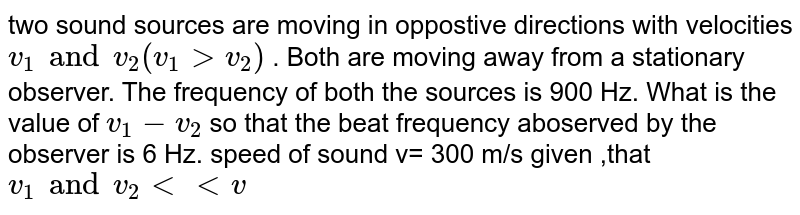 Two sound sources are moving in opposite directions with velocities ` v_(1) and v_(2)  ( v_(1) gt v_(2))` . Both are moving away from a stationary observer. The frequency of both the sources is 900 Hz. What is the value of ` v_(1) - v_(2)` so that the beat frequency aboserved by the observer is 6 Hz. speed of sound v= 300 m/s given ,that `v_(1) and v_(2)  lt lt  v `