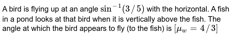 A bird is flying up at an angle sin^(-1)(3//5) with the horizontal. A fish in a pond looks at that bird when it is vertically above the fish. The angle at which the bird appears to fly (to the fish) is [mu_(w) = 4//3]