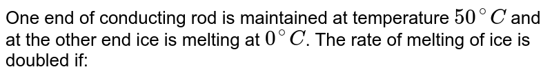 One end of conducting rod is maintained at temperature `50^(@)C` and at the other end ice is melting at `0^(@)C`. The rate of melting of ice is doubled if:
