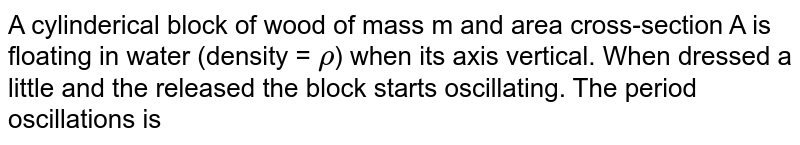 A cylindrical block of wood of mass m and area cross-section A is floating in water (density = `rho`) when its axis vertical. When pressed a little and the released the block starts oscillating. The period oscillations is 