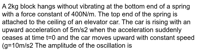 A 2kg block hangs without vibrating at the bottom end of a spring with a force constant of 400N/m. The top end of the spring is attached to the ceiling of an elevator car. The car is rising with an upward acceleration of 5m/s2 when the acceleration suddenly ceases at time t=0 and the car moves upward with constant speed (g=10m/s2 The amplitude of the oscillation is