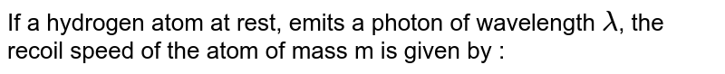 If a hydrogen atom at rest, emits a photon of wavelength lambda , the recoil speed of the atom of mass m is given by :