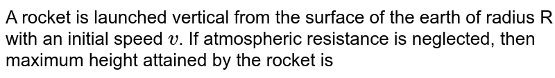 A rocket is launched vertical from the surface of the earth of radius R with an initial speed `v`. If atmospheric resistance is neglected, then maximum height attained by the rocket is