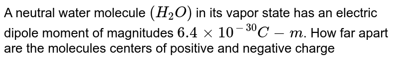 A neutral water molecule `(H_(2)O)` in its vapor state has an electric dipole moment of magnitudes `6.4xx10^(-30)C-m`. How far apart are the molecules centers of positive and negative charge