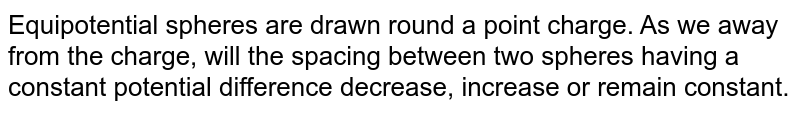 Equipotential spheres are drawn round a point charge. As we move away from charge will the spacing between two spheres having a constant potential difference decrease, increase or remain constant.