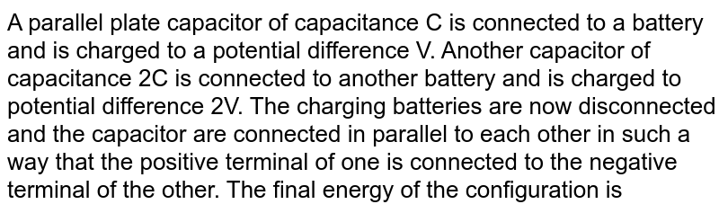 A parallel plate capacitor of capacitance C is connected to a battery and is charged to a potential difference V. Another capacitor of capacitance 2C is ismilarly charged to a potential difference 2V. The charging battery is now disconnected and the capacitors are connected in parallel to each other in such a way that the poistive terminal of one is connected to the negative terminal of the other. The final energy of the configuration is 