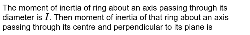 The moment of inertia of ring about an axis passing through its diameter is I . Then moment of inertia of that ring about an axis passing through its centre and perpendicular to its plane is