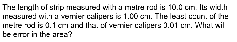 The length of a strip measured with a meter rod is `10.0 cm`. Its width measured with a vernier callipers is `1.00 cm`. The least count of the meter rod is `0.1 cm` and that of vernier callipers is `0.01 cm`. What will be the error in its area?