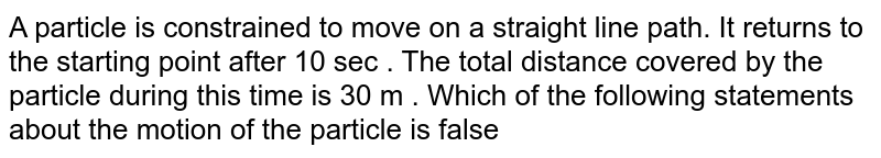 A particle is constrained to move on a straight line path. It returns to the starting point after 10 sec . The total distance covered by the particle during this time is 30 m . Which of the following statements about the motion of the particle is false  