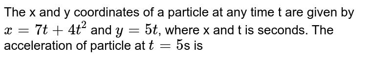 The x and y coordinates of a particle at any time t are given by x=7t+4t^2 and y=5t , where x and t is seconds. The acceleration of particle at t=5 s is