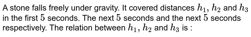 A stone falls freely under gravity. It covered distances h_1, h_2 and h_3 in the first 5 seconds. The next 5 seconds and the next 5 seconds respectively. The relation between h_1, h_2 and h_3 is :