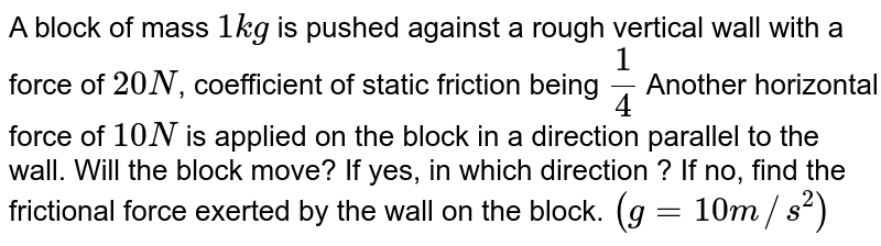 A block of mass `1kg` is pushed against a rough vertical wall with a force of `20N`, coefficient of static friction being `(1)/(4)` Another horizontal force of `10N` is applied on the block in a direction parallel to the wall. Will the block move? If yes, in which direction ? If no, find the frictional force exerted by the wall on the block. `(g = 10m//s^(2))`