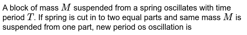 A block of mass M suspended from a spring oscillates with time period T . If spring is cut in to two equal parts and same mass M is suspended from one part, new period os oscillation is
