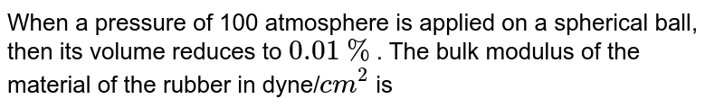 When a pressure of 100 atmosphere is applied on a spherical ball, then its volume reduces to 0.01% . The bulk modulus of the material of the rubber in dyne/ cm^2 is
