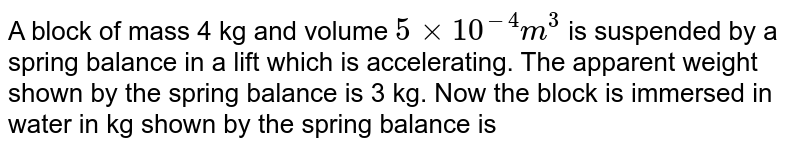 A block of mass 4 kg and volume 5xx10^(-4) m^(3) is suspended by a spring balance in a lift which is accelerating. The apparent weight shown by the spring balance is 3 kg. Now the block is immersed in water in kg shown by the spring balance is