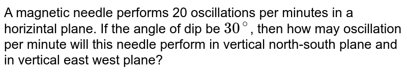 A magnetic needle performs `20` oscillations per minute in a horizontal plane. If the angle of dip be `30^@`, then how many oscillation per minute will this needle perform in vertical, north south plane and in vertical east -west plane?