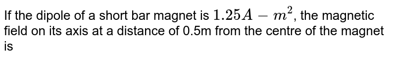 The dipole moment of a short bar magnet is `1.25 A-m^(2)`. The magnetic field on its axis at a distance of 0.5 metre from the centre of the magnet is