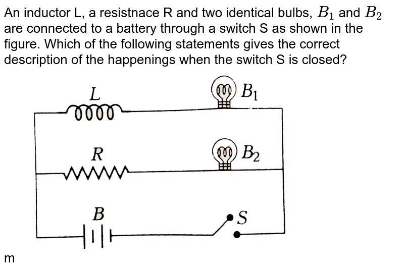 The adjoining figure shows two bulbs `B_(1)` and `B_(2)` resistor `R` and an inductor and   `L`. When the switch `S` is turned off  <br> <img src="https://d10lpgp6xz60nq.cloudfront.net/physics_images/BMS_OBJ_XII_C06_E01_159_Q01.png" width="80%">