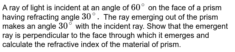 A ray of light is incident at an angle of 60^@ on the face of a prism having refracting angle 30^@. The ray emerging out of the prism makes an angle 30^@ with the incident ray. Show that the emergent ray is perpendicular to the face through which it emerges and calculate the refractive index of the material of prism.