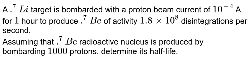 A `.^7Li` target is bombarded with a proton beam current of `10^-4` A for `1` hour to produce `.^7 Be` of activity `1.8xx10^8` disintegrations per second. <br> Assuming that `.^7Be` radioactive nucleus is produced by bombarding `1000` protons, determine its half-life.