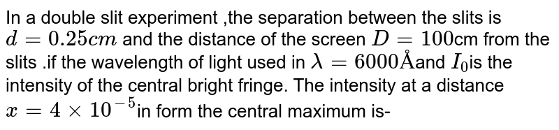 In a double slit experiment ,the separation between the slits is `d=0.25cm` and the distance of the screen `D=100`cm from the slits .if the wavelength of light used in `lambda=6000Å`and `I_(0)`is the intensity of the central bright fringe. The intensity at a distance `x=4xx10^(-5)`in form the central maximum is-