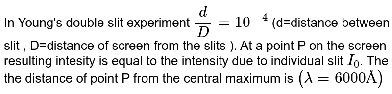 In Young's double-slit experiment `d//D = 10^(-4)` (d = distance between slits, D = distance of screen from the slits) At point P on the screen, resulting intensity is equal to the intensity due to the individual slit `I_(0)`. Then, the distance of point P from the central maximum is `(lambda = 6000 Å)`