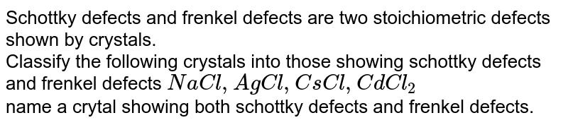 Schottky defects and frenkel defects are two stoichiometric defects shown by crystals. Classify the following crystals into those showing schottky defects and frenkel defects NaCl,AgCl,CsCl,CdCl_2 name a crytal showing both schottky defects and frenkel defects.