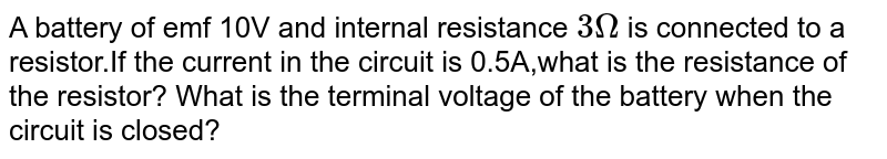 A battery of emf 10V and internal resistance 3Omega is connected to a resistor.If the current in the circuit is 0.5A,what is the resistance of the resistor? What is the terminal voltage of the battery when the circuit is closed?