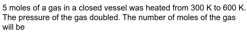 5 moles of a gas in a closed vessel was heated from 300 K to 600 K. The pressure of the gas doubled. The number of moles of the gas will be