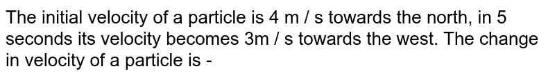 The initial velocity of a particle is 4 m / s towards the north, in 5 seconds its velocity becomes 3m / s towards the west. The change in velocity of a particle is -