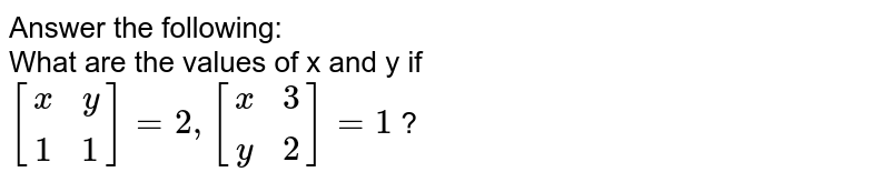 Answer the following: What are the values of x and y if [[x,y],[1,1]]=2,[[x,3],[y,2]]=1 ?