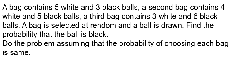 A bag contains 5 white and 3 black balls, a second bag contains 4 white and 5 black balls, a third bag contains 3 white and 6 black balls. A bag is selected at rendom and a ball is drawn. Find the probability that the ball is black. Do the problem assuming that the probability of choosing each bag is same.