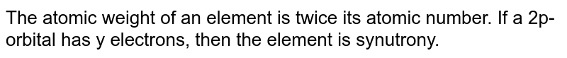 The atomic weight of an element is twice its atomic number. If a 2p-orbital has y electrons, then the element is synutrony.
