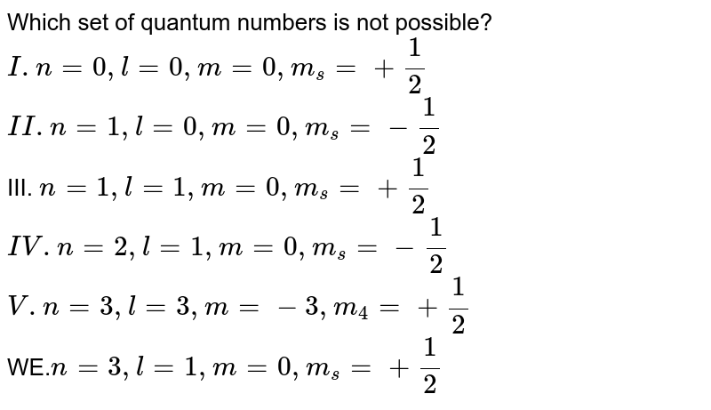 Which set of quantum numbers is not possible? I. n=0 ,l=0 ,m=0 ,m_s = + (1)/2 II.n=1,l=0 ,m=0,m_s =- (1)/(2) III. n=1 ,l=1,m=0,m_s = +1/2 IV.n=2,l=1,m=0 ,m_s = - 1/2 V. n=3,l=3,m=-3,m_4= +1/2 WE. n=3 ,l=1,m=0 ,m_s = + 1/2