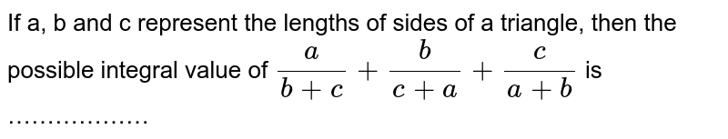 If a, b and c represent the lengths of sides of a triangle, then the possible integral value of a/(b + c) + b/(c + a) + c/(a + b) is ………………