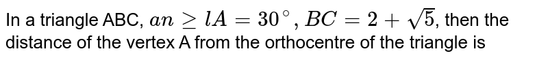 In a triangle ABC, `angelA=30^(@), BC=2+ sqrt(5)`, then the distance of the vertex A from the orthocentre of the triangle is