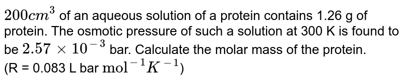 `200 cm^(3)` of an aqueous solution of a protein contains 1.26 g of protein. The osmotic pressure of such a solution  at 300 K is found to be `2.57 xx 10^(-3)` bar. Calculate the molar mass of the protein. <br>  (R = 0.083 L bar `"mol"^(-1)K^(-1)`)