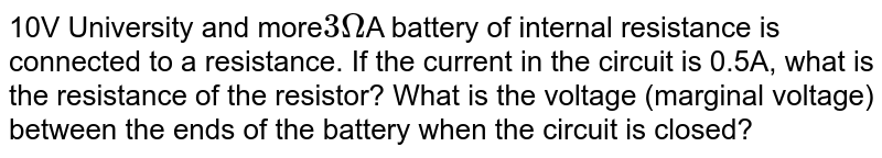 10V University and more 3Omega A battery of internal resistance is connected to a resistance. If the current in the circuit is 0.5A, what is the resistance of the resistor? What is the voltage (marginal voltage) between the ends of the battery when the circuit is closed?