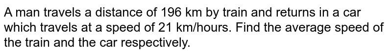 A man travels a distance of 196 km by train and returns in a car which travels at a speed of 21 km/hours more than the train if the total journey takes 11 hour. Find the average speed of the train and the car respectively.