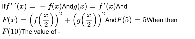 If f''(x) =- f(x) And g (x) =f '(x) And F(x)= (f ((x)/(2)) ) ^(2) + (g ((x)/(2)) ) ^(2) And F (5)=5 When then F(10) The value of -