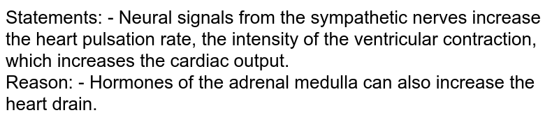 Statements: - Neural signals from the sympathetic nerves increase the heart pulsation rate, the intensity of the ventricular contraction, which increases the cardiac output. Reason: - Hormones of the adrenal medulla can also increase the heart drain.