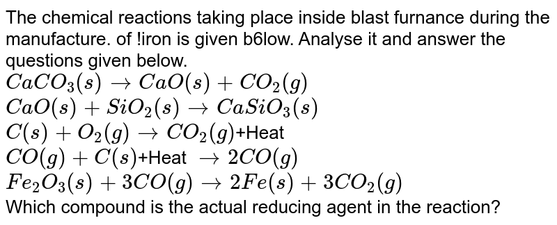 The chemical reactions taking place inside blast furnance during the manufacture. of !iron is given b6low. Analyse it and answer the questions given below. CaCO_3(s) to CaO(s)+CO_2(g) CaO(s)+SiO_2(s) to CaSiO_3(s) C(s)+O_2(g) to CO_2(g) +Heat CO(g)+C(s) +Heat to 2CO(g) Fe_2O_3(s)+3CO(g) to 2Fe(s)+3CO_2(g) Which compound is the actual reducing agent in the reaction?