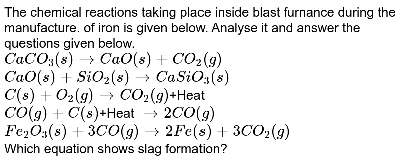 The chemical reactions taking place inside blast furnance during the manufacture. of iron is given below. Analyse it and answer the questions given below. CaCO_3(s) to CaO(s)+CO_2(g) CaO(s)+SiO_2(s) to CaSiO_3(s) C(s)+O_2(g) to CO_2(g) +Heat CO(g)+C(s) +Heat to 2CO(g) Fe_2O_3(s)+3CO(g) to 2Fe(s)+3CO_2(g) Which equation shows slag formation?