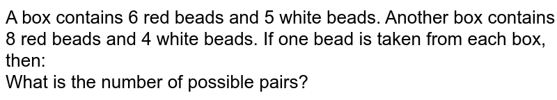 A box contains 6 red beads and 5 white beads. Another box contains 8 red beads and 4 white beads. If one bead is taken from each box, then: <br> What is the number of possible pairs?